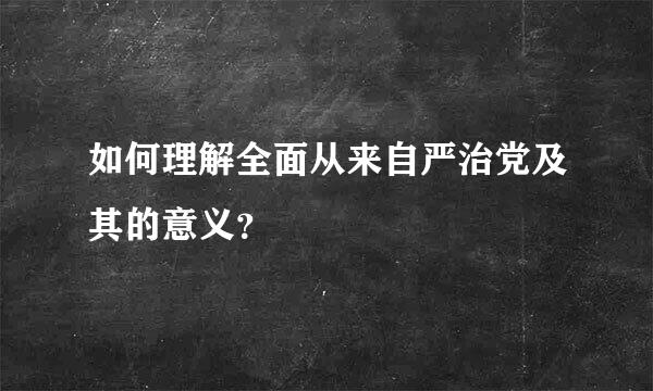 如何理解全面从来自严治党及其的意义？