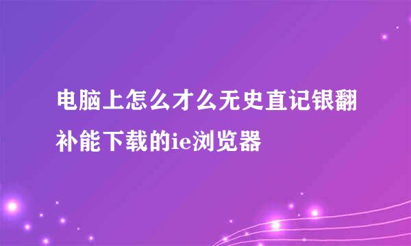 电脑上怎么才么无史直记银翻补能下载的ie浏览器