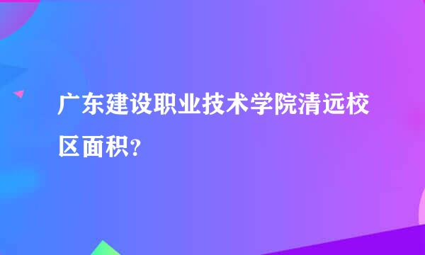 广东建设职业技术学院清远校区面积？