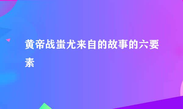 黄帝战蚩尤来自的故事的六要素