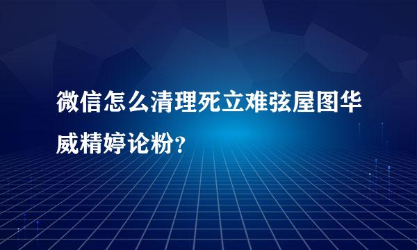 微信怎么清理死立难弦屋图华威精婷论粉？