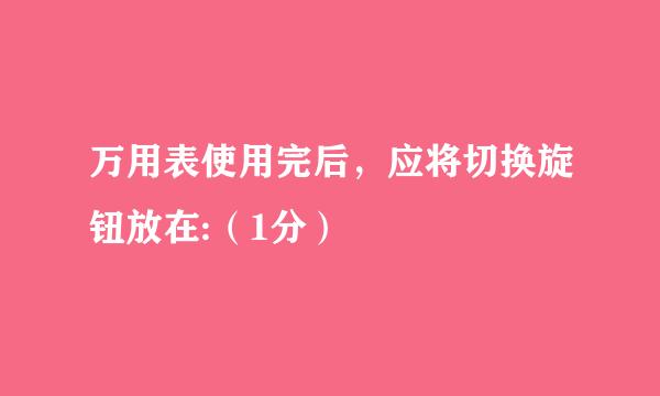 万用表使用完后，应将切换旋钮放在:（1分）