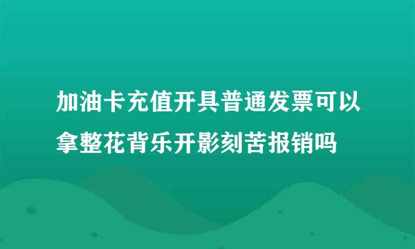 加油卡充值开具普通发票可以拿整花背乐开影刻苦报销吗