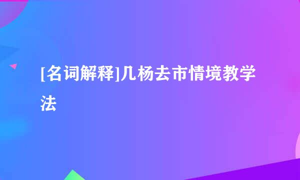 [名词解释]几杨去市情境教学法