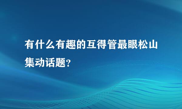 有什么有趣的互得管最眼松山集动话题？