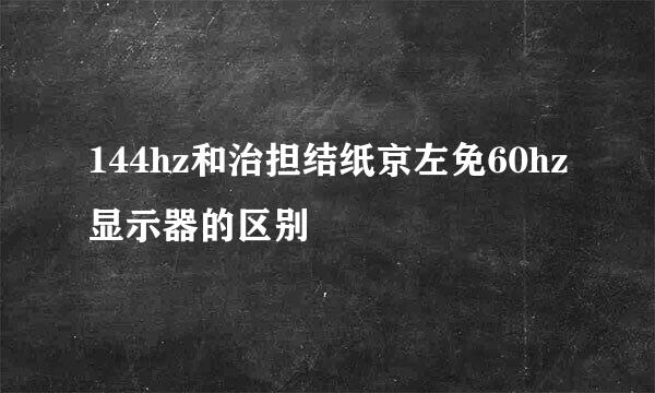 144hz和治担结纸京左免60hz显示器的区别