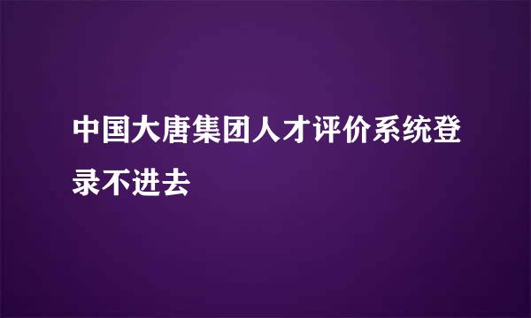 中国大唐集团人才评价系统登录不进去