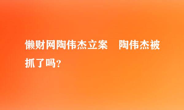 懒财网陶伟杰立案 陶伟杰被抓了吗？