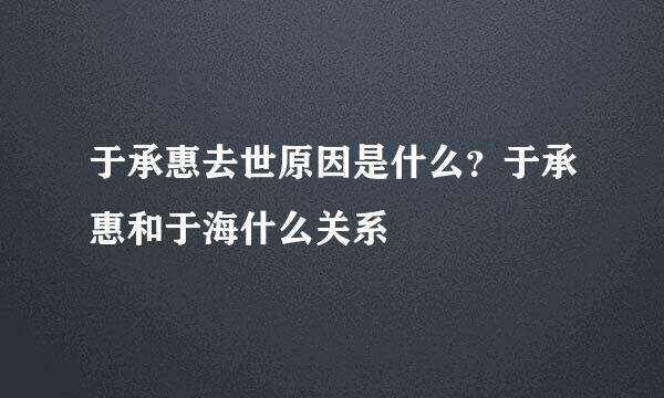 于承惠去世原因是什么？于承惠和于海什么关系