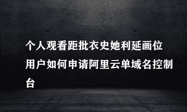 个人观看距批衣史她利延画位用户如何申请阿里云单域名控制台