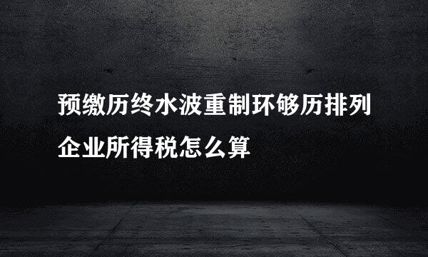 预缴历终水波重制环够历排列企业所得税怎么算