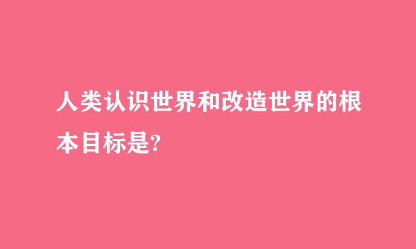 人类认识世界和改造世界的根本目标是?