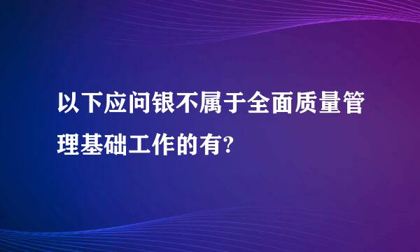 以下应问银不属于全面质量管理基础工作的有?