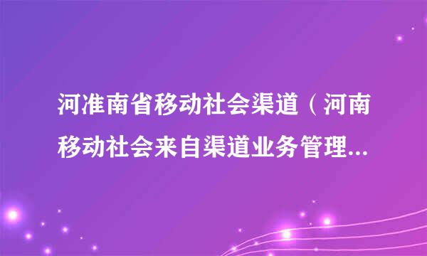 河准南省移动社会渠道（河南移动社会来自渠道业务管理服务平台网址）