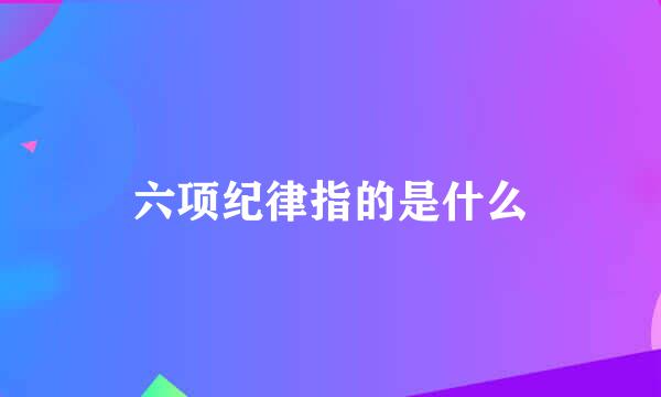 六项纪律指的是什么