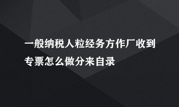 一般纳税人粒经务方作厂收到专票怎么做分来自录