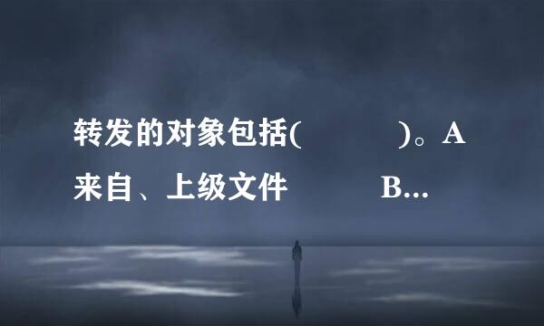 转发的对象包括(   )。A来自、上级文件   B、下级文件C、平级文件   D、不相隶属机关的文件正...