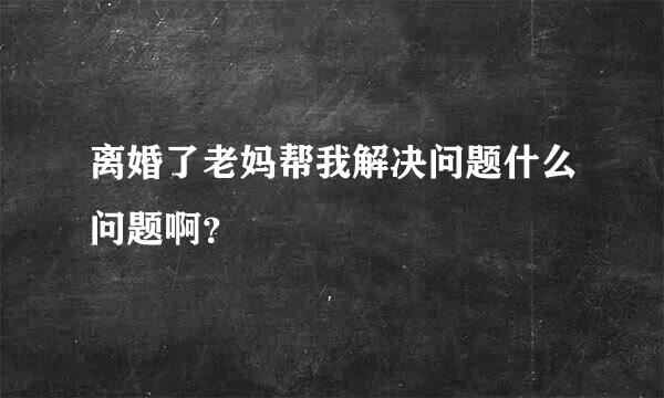 离婚了老妈帮我解决问题什么问题啊？