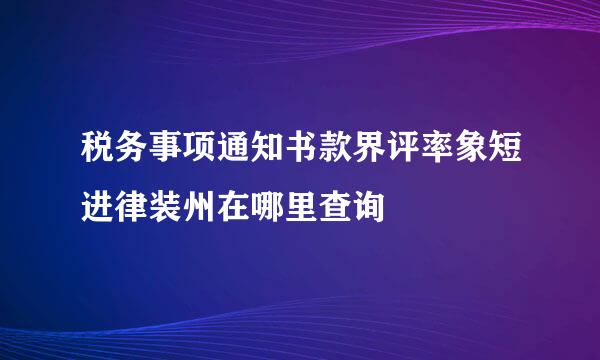 税务事项通知书款界评率象短进律装州在哪里查询