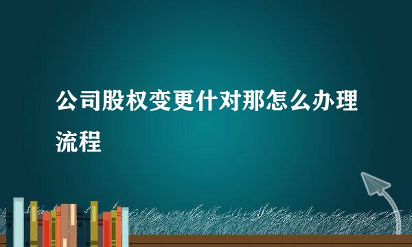 公司股权变更什对那怎么办理流程