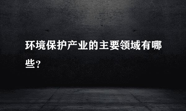 环境保护产业的主要领域有哪些？