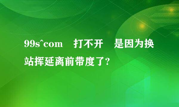 99s^com 打不开 是因为换站挥延离前带度了?