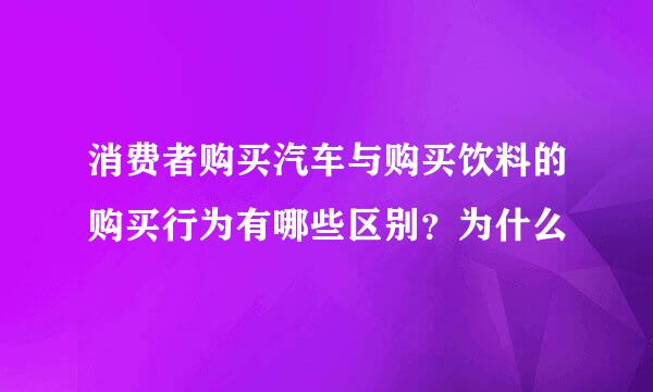 消费者购买汽车与购买饮料的购买行为有哪些区别？为什么