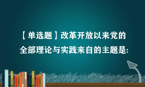 【单选题】改革开放以来党的全部理论与实践来自的主题是: