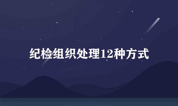 纪检组织处理12种方式