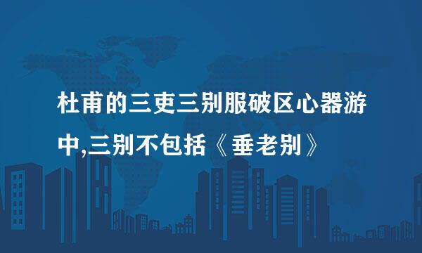 杜甫的三吏三别服破区心器游中,三别不包括《垂老别》