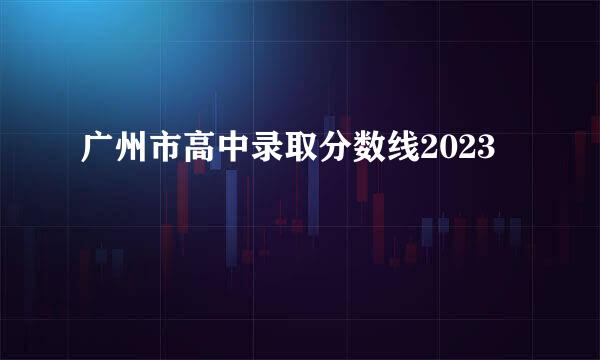 广州市高中录取分数线2023