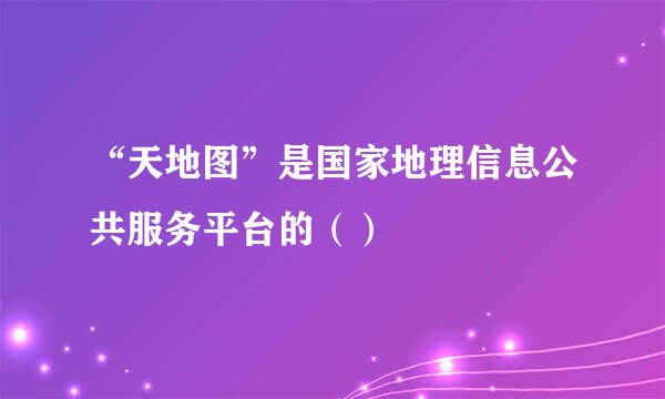 “天地图”是国家地理信息公共服务平台的（）