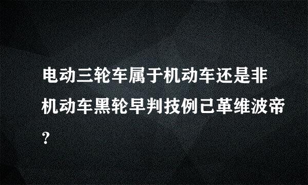 电动三轮车属于机动车还是非机动车黑轮早判技例己革维波帝？