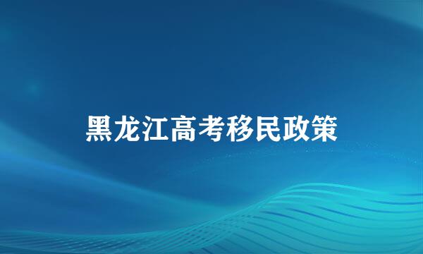 黑龙江高考移民政策