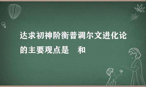 达求初神阶衡普调尔文进化论的主要观点是 和