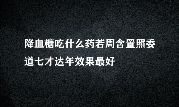 降血糖吃什么药若周含置照委道七才达年效果最好