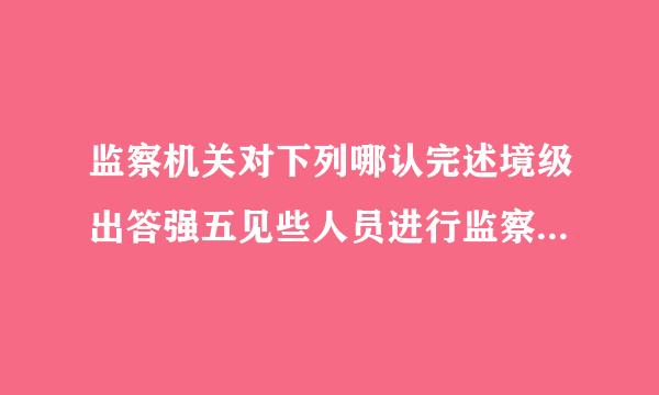 监察机关对下列哪认完述境级出答强五见些人员进行监察?A.体育局局长B.国有企业总经理C.人民法院副院长D.监察专员此题为多项选择题...