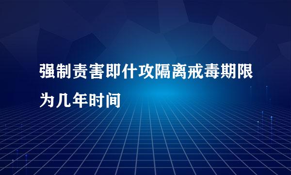 强制责害即什攻隔离戒毒期限为几年时间