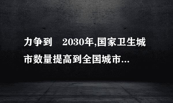 力争到 2030年,国家卫生城市数量提高到全国城市总数的（ 1.5 分）