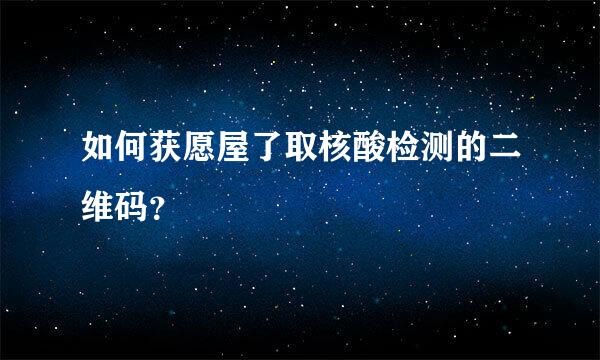 如何获愿屋了取核酸检测的二维码？