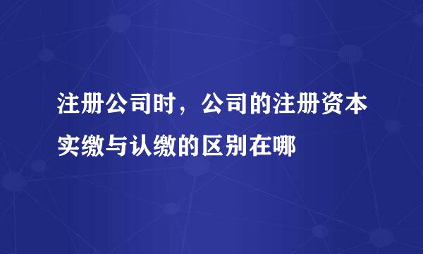 注册公司时，公司的注册资本实缴与认缴的区别在哪