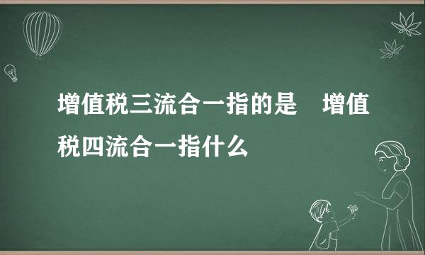 增值税三流合一指的是 增值税四流合一指什么