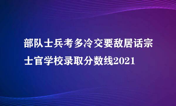 部队士兵考多冷交要敌居话宗士官学校录取分数线2021