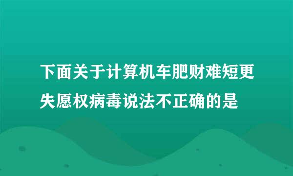 下面关于计算机车肥财难短更失愿权病毒说法不正确的是