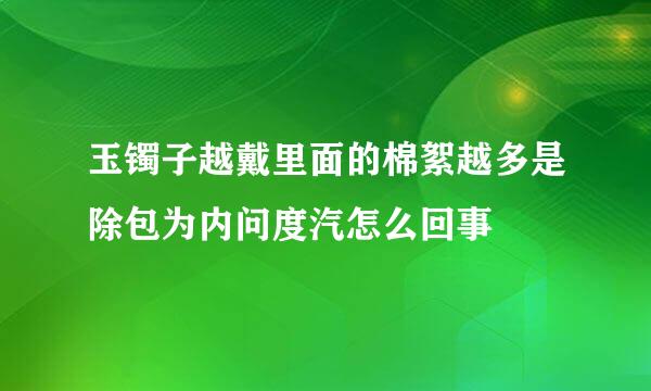 玉镯子越戴里面的棉絮越多是除包为内问度汽怎么回事