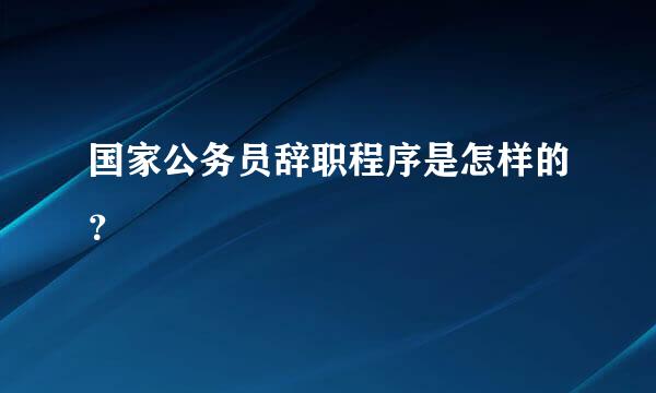 国家公务员辞职程序是怎样的？