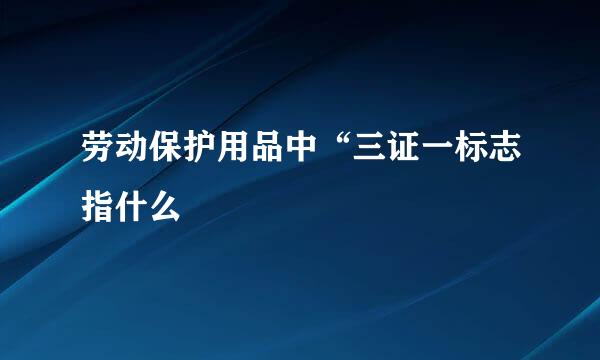 劳动保护用品中“三证一标志指什么