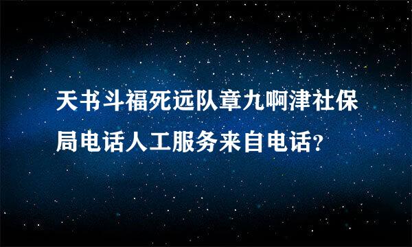 天书斗福死远队章九啊津社保局电话人工服务来自电话？