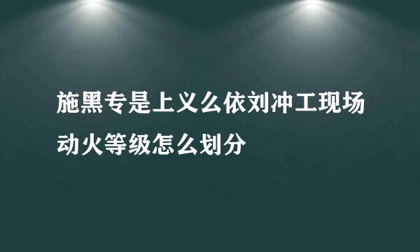 施黑专是上义么依刘冲工现场动火等级怎么划分