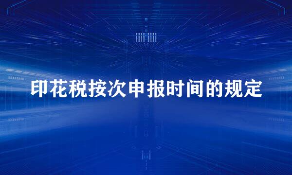 印花税按次申报时间的规定